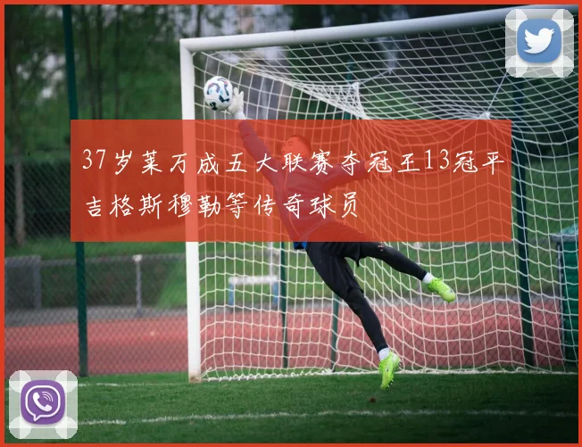37岁莱万成五大联赛夺冠王13冠平吉格斯穆勒等传奇球员