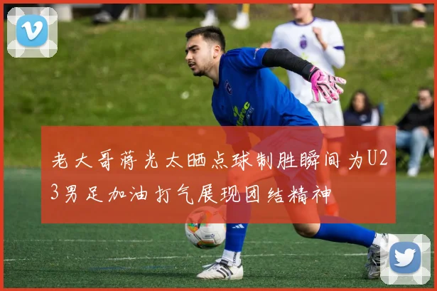 老大哥蒋光太晒点球制胜瞬间为U23男足加油打气展现团结精神